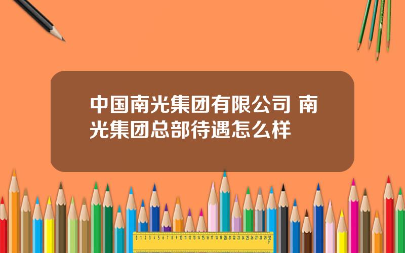 中国南光集团有限公司 南光集团总部待遇怎么样